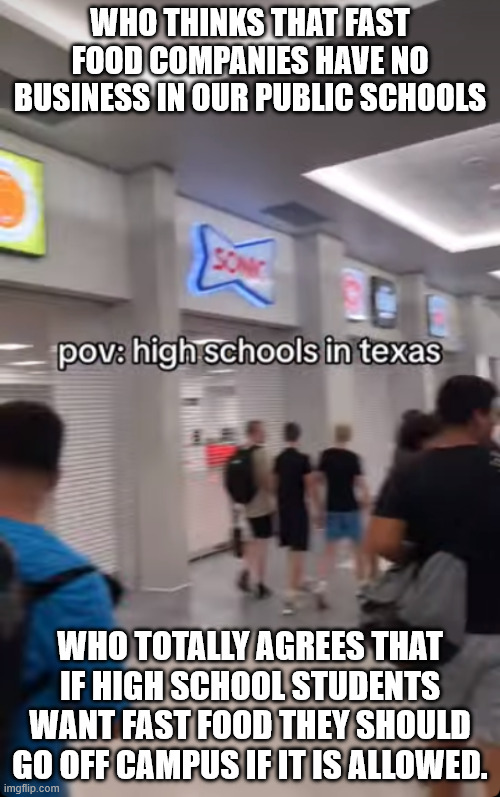 Why is fast food chains in our High Schools | WHO THINKS THAT FAST FOOD COMPANIES HAVE NO BUSINESS IN OUR PUBLIC SCHOOLS; WHO TOTALLY AGREES THAT IF HIGH SCHOOL STUDENTS WANT FAST FOOD THEY SHOULD GO OFF CAMPUS IF IT IS ALLOWED. | image tagged in texas,sonic,high school,republican party,obesity,cholesterol problem | made w/ Imgflip meme maker