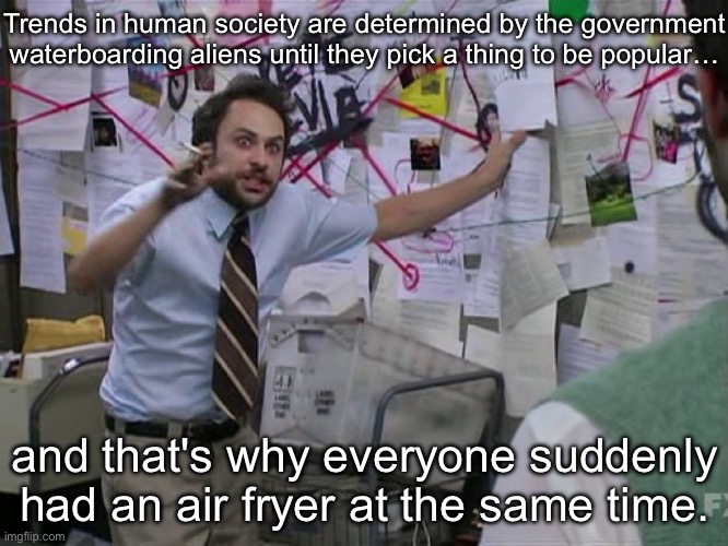 Hot Take | Trends in human society are determined by the government waterboarding aliens until they pick a thing to be popular…; and that's why everyone suddenly had an air fryer at the same time. | image tagged in charlie conspiracy always sunny in philidelphia,hot take,government,aliens,torture,trends | made w/ Imgflip meme maker