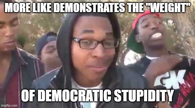 I'm about to end this man's whole career | MORE LIKE DEMONSTRATES THE "WEIGHT" OF DEMOCRATIC STUPIDITY | image tagged in i'm about to end this man's whole career | made w/ Imgflip meme maker