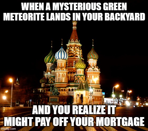 Russian woman receives payout after mysterious green meteorite streaks across sky and crashes into her home | WHEN A MYSTERIOUS GREEN METEORITE LANDS IN YOUR BACKYARD; AND YOU REALIZE IT MIGHT PAY OFF YOUR MORTGAGE | image tagged in st basil's cathedral red square moscow russia,russians,russia,meteor,dinosaurs meteor,scientists | made w/ Imgflip meme maker