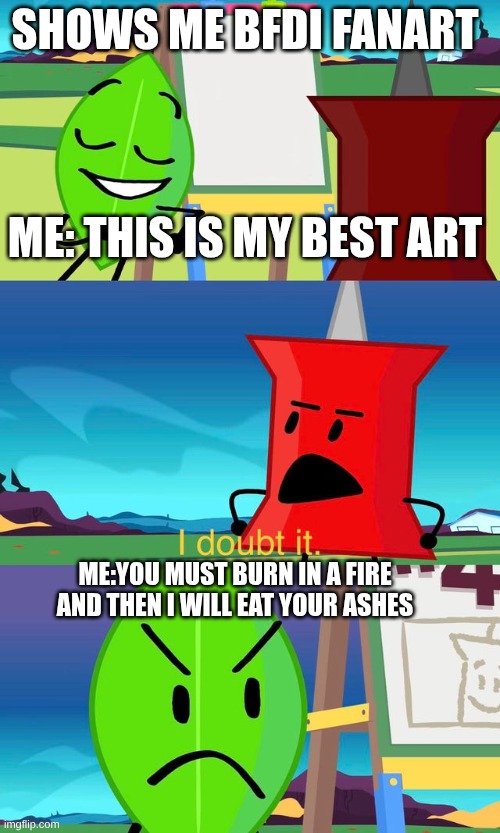 BFDI IS MY GOD | SHOWS ME BFDI FANART
                                                                                                                  
ME: THIS IS MY BEST ART; ME:YOU MUST BURN IN A FIRE AND THEN I WILL EAT YOUR ASHES | image tagged in bfdi i doubt it | made w/ Imgflip meme maker