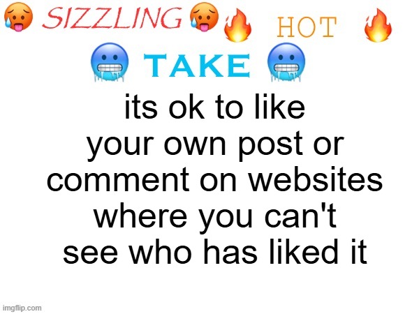 sizzling hot take | its ok to like your own post or comment on websites where you can't see who has liked it | image tagged in sizzling hot take | made w/ Imgflip meme maker