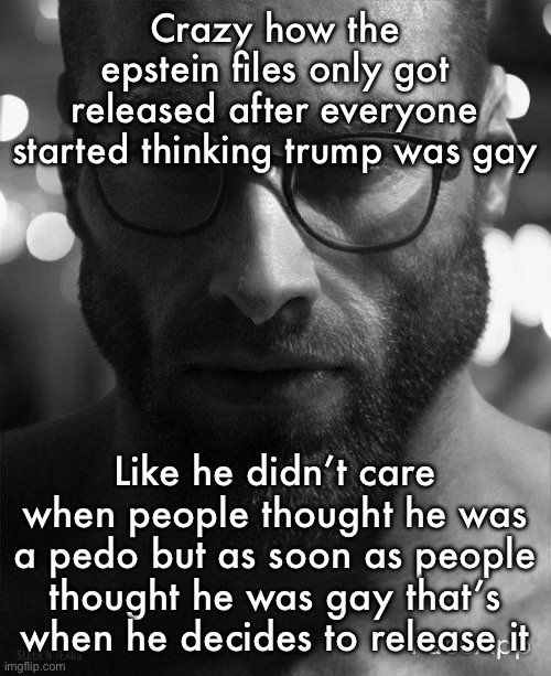 Gigachad Staring With Glasses | Crazy how the epstein files only got released after everyone started thinking trump was gay; Like he didn’t care when people thought he was a pedo but as soon as people thought he was gay that’s when he decides to release it | image tagged in gigachad staring with glasses | made w/ Imgflip meme maker