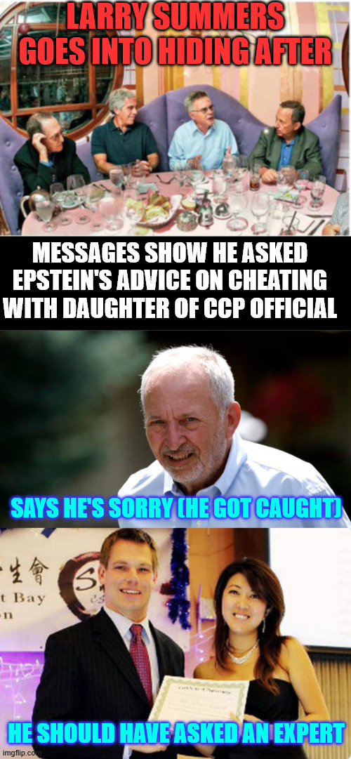 Another democrat connection to Epstein revealed... Larry Summers | LARRY SUMMERS GOES INTO HIDING AFTER; MESSAGES SHOW HE ASKED EPSTEIN'S ADVICE ON CHEATING WITH DAUGHTER OF CCP OFFICIAL; SAYS HE'S SORRY (HE GOT CAUGHT); HE SHOULD HAVE ASKED AN EXPERT | image tagged in another epstein buddy | made w/ Imgflip meme maker