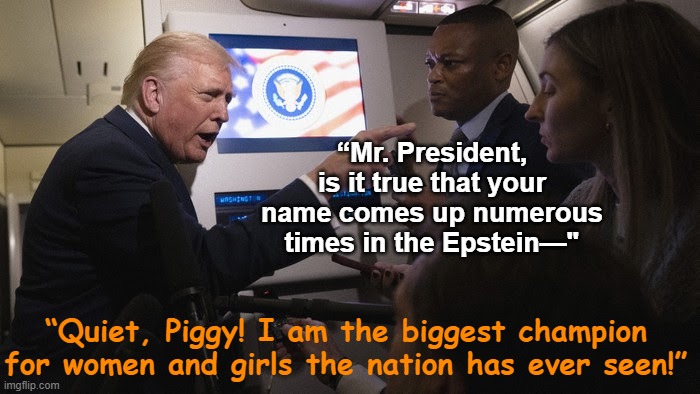 tRump, Champion of Women & Girls | “Mr. President, is it true that your name comes up numerous times in the Epstein—"; “Quiet, Piggy! I am the biggest champion for women and girls the nation has ever seen!” | image tagged in donald trump approves,maga,trump is an asshole,deplorable donald,nevertrump meme,freedom of the press | made w/ Imgflip meme maker