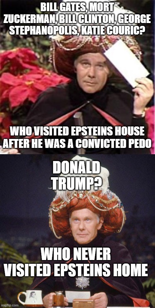 BILL GATES, MORT ZUCKERMAN, BILL CLINTON, GEORGE STEPHANOPOLIS, KATIE COURIC? WHO VISITED EPSTEINS HOUSE AFTER HE WAS A CONVICTED PEDO; DONALD TRUMP? WHO NEVER VISITED EPSTEINS HOME | image tagged in johnny carson karnak carnak,carnak the malfeasance | made w/ Imgflip meme maker