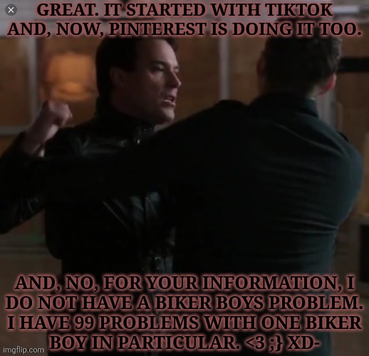 A Lot Of Things Are Way Hotter When You Slam It On A Sexy Guy With An Impressive Accent | GREAT. IT STARTED WITH TIKTOK AND, NOW, PINTEREST IS DOING IT TOO. AND, NO, FOR YOUR INFORMATION, I
DO NOT HAVE A BIKER BOYS PROBLEM.
I HAVE 99 PROBLEMS WITH ONE BIKER
BOY IN PARTICULAR. <3 ;} XD- | image tagged in dean ketch the raid,arthur ketch,david haydn jones,british men of letters,biker boys,ykw screw you too lol | made w/ Imgflip meme maker