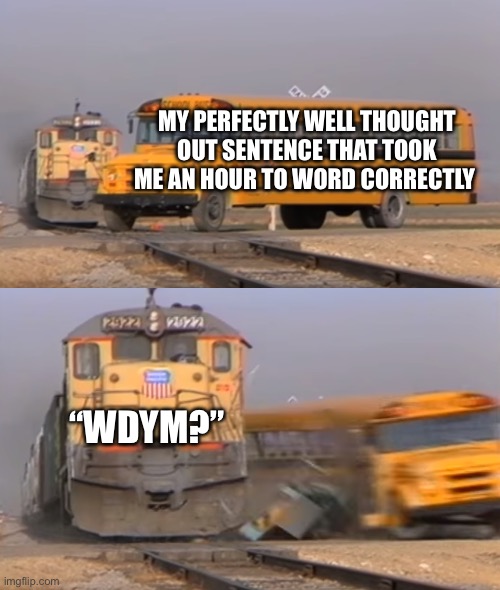 pov ur autistic | MY PERFECTLY WELL THOUGHT OUT SENTENCE THAT TOOK ME AN HOUR TO WORD CORRECTLY; “WDYM?” | image tagged in a train hitting a school bus | made w/ Imgflip meme maker