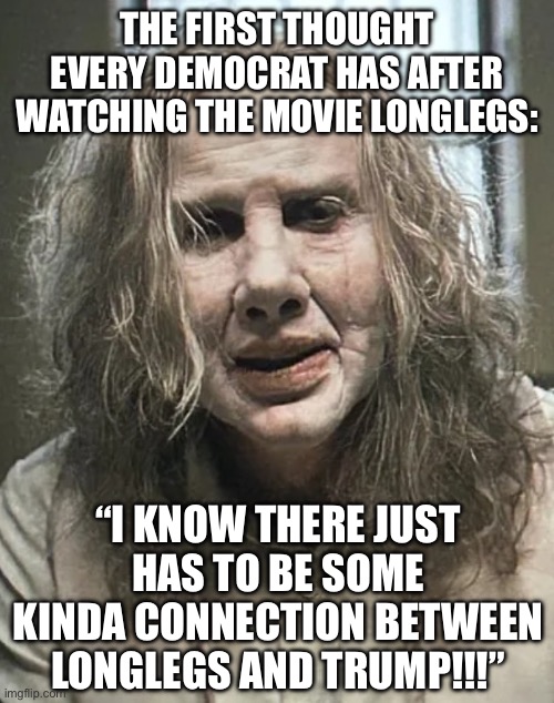 Cobbler | THE FIRST THOUGHT EVERY DEMOCRAT HAS AFTER WATCHING THE MOVIE LONGLEGS:; “I KNOW THERE JUST HAS TO BE SOME KINDA CONNECTION BETWEEN LONGLEGS AND TRUMP!!!” | image tagged in cobbler | made w/ Imgflip meme maker