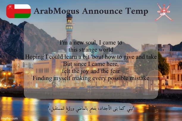 ArabMogus Omani Announce Temp V2 | I'm a new soul, I came to this strange world
Hoping I could learn a bit 'bout how to give and take
But since I came here, felt the joy and the fear
Finding myself making every possible mistake | image tagged in arabmogus omani announce temp v2 | made w/ Imgflip meme maker
