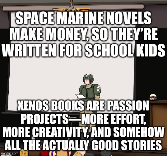 MEANWHILE THE XENOS BOOKS ARE PASSION PROJECTS, SO THEY ACTUALLY TURN OUT GOOD! | SPACE MARINE NOVELS MAKE MONEY, SO THEY’RE WRITTEN FOR SCHOOL KIDS; XENOS BOOKS ARE PASSION PROJECTS—MORE EFFORT, MORE CREATIVITY, AND SOMEHOW ALL THE ACTUALLY GOOD STORIES | image tagged in guardsmen presentation,school,passion,project,gaming,money | made w/ Imgflip meme maker