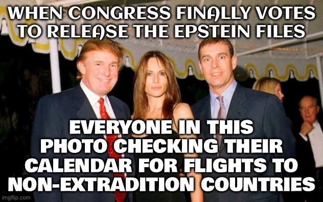 House votes overwhelmingly to release ALL of the Epstein files | WHEN CONGRESS FINALLY VOTES TO RELEASE THE EPSTEIN FILES; EVERYONE IN THIS PHOTO CHECKING THEIR CALENDAR FOR FLIGHTS TO NON-EXTRADITION COUNTRIES | image tagged in trump melania and prince andrew at a jeffrey epstein party 2000,jeffrey epstein,congress,pedophilia,pedophiles,donald trump | made w/ Imgflip meme maker