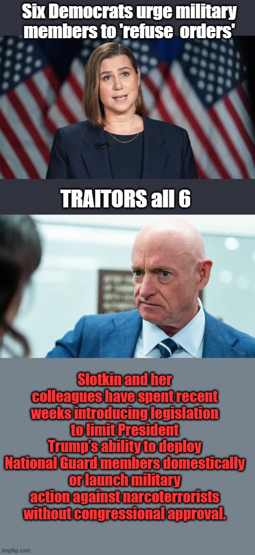We all know who the traitors are now. | Six Democrats urge military members to 'refuse  orders'; TRAITORS all 6; Slotkin and her colleagues have spent recent weeks introducing legislation to limit President Trump’s ability to deploy National Guard members domestically or launch military action against narcoterrorists without congressional approval. | made w/ Imgflip meme maker