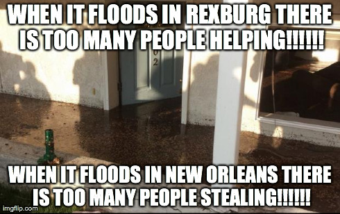 WHEN IT FLOODS IN REXBURG THERE IS TOO MANY PEOPLE HELPING!!!!!! WHEN IT FLOODS IN NEW ORLEANS THERE IS TOO MANY PEOPLE STEALING!!!!!! | image tagged in flood | made w/ Imgflip meme maker