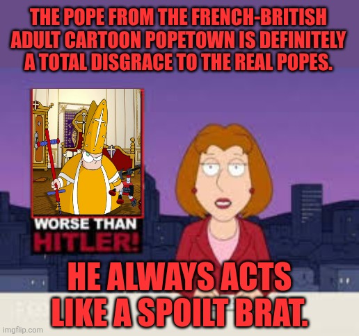 The Pope from the infamous French-British adult cartoon is a definitely a disgrace to the real Popes | THE POPE FROM THE FRENCH-BRITISH ADULT CARTOON POPETOWN IS DEFINITELY A TOTAL DISGRACE TO THE REAL POPES. HE ALWAYS ACTS LIKE A SPOILT BRAT. | image tagged in worse than hitler,popetown,pope,2000s,france,united kingdom | made w/ Imgflip meme maker