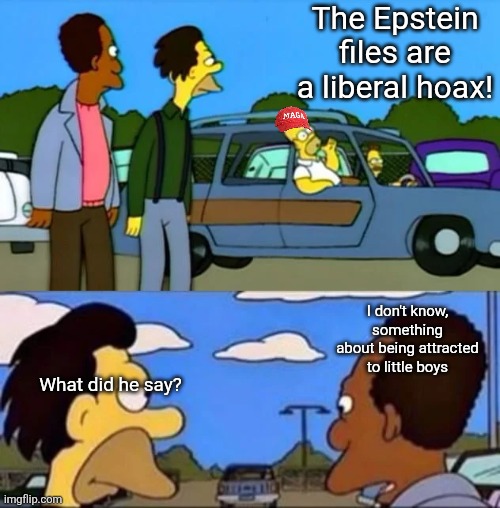 What did he say? I don't know something about being gay | The Epstein files are a liberal hoax! I don't know, something about being attracted to little boys; What did he say? | image tagged in scumbag republicans,terrorists,trailer trash,conservative hypocrisy,pedophiles | made w/ Imgflip meme maker