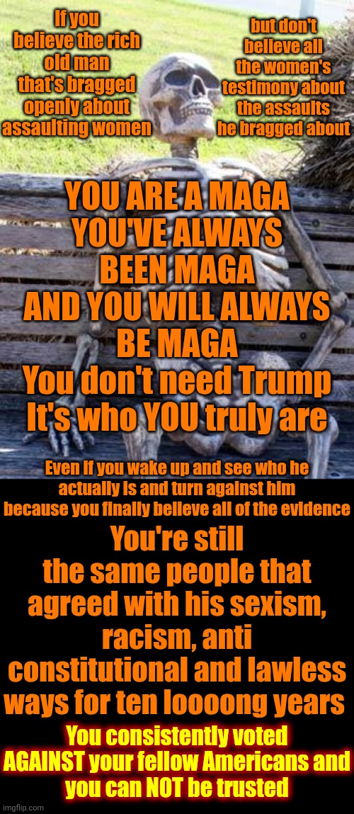 Hold A Grudge Much?  Hell Yes.  After EVERYTHING Maga's Done {INSURRECTION} It'll Take Decades Before Forgiveness Happens | If you believe the rich old man that's bragged openly about assaulting women; but don't believe all the women's testimony about the assaults he bragged about; YOU ARE A MAGA
YOU'VE ALWAYS BEEN MAGA
AND YOU WILL ALWAYS BE MAGA
You don't need Trump
It's who YOU truly are; You're still the same people that agreed with his sexism, racism, anti constitutional and lawless ways for ten loooong years; Even if you wake up and see who he actually is and turn against him because you finally believe all of the evidence; You consistently voted AGAINST your fellow Americans and
you can NOT be trusted | image tagged in memes,waiting skeleton,maga,lock him up,trump is a convicted felon,when maga wakes up | made w/ Imgflip meme maker