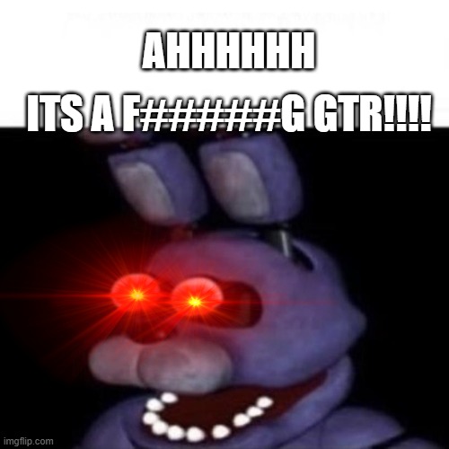 BONNIE LOOK ITS A GTR!!!!! | ITS A F#####G GTR!!!! AHHHHHH | image tagged in bonnie eye pop | made w/ Imgflip meme maker