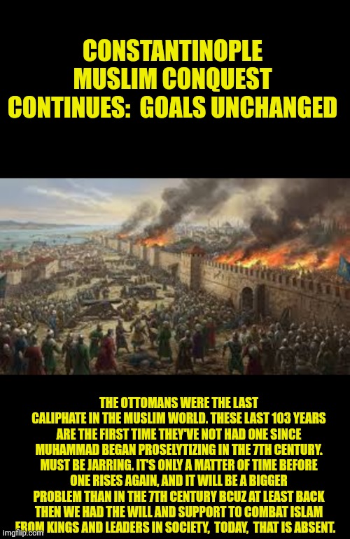 Constantinople Muslim conquest goals unchanged | CONSTANTINOPLE MUSLIM CONQUEST CONTINUES:  GOALS UNCHANGED; THE OTTOMANS WERE THE LAST CALIPHATE IN THE MUSLIM WORLD. THESE LAST 103 YEARS ARE THE FIRST TIME THEY'VE NOT HAD ONE SINCE MUHAMMAD BEGAN PROSELYTIZING IN THE 7TH CENTURY. MUST BE JARRING. IT'S ONLY A MATTER OF TIME BEFORE ONE RISES AGAIN, AND IT WILL BE A BIGGER PROBLEM THAN IN THE 7TH CENTURY BCUZ AT LEAST BACK THEN WE HAD THE WILL AND SUPPORT TO COMBAT ISLAM FROM KINGS AND LEADERS IN SOCIETY,  TODAY,  THAT IS ABSENT. | image tagged in islam,constantinople,ottoman,europe,western civilization,christianity | made w/ Imgflip meme maker