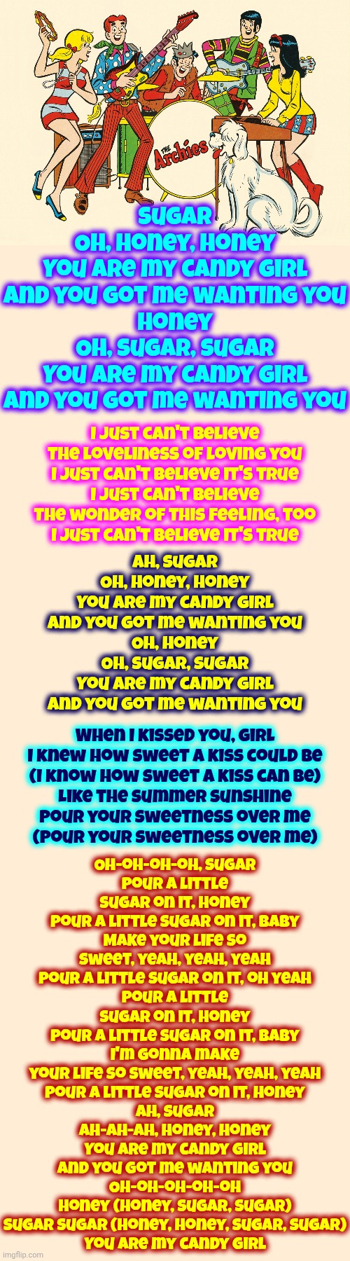 Ah, Sugar Ah-ah-ah, Honey, Honey | Sugar
Oh, honey, honey
You are my candy girl
And you got me wanting you
Honey
Oh, sugar, sugar
You are my candy girl
And you got me wanting you; Oh-oh-oh-oh, sugar
Pour a little sugar on it, honey
Pour a little sugar on it, baby
Make your life so sweet, yeah, yeah, yeah
Pour a little sugar on it, oh yeah
Pour a little sugar on it, honey
Pour a little sugar on it, baby
I'm gonna make your life so sweet, yeah, yeah, yeah
Pour a little sugar on it, honey
Ah, sugar
Ah-ah-ah, honey, honey
You are my candy girl
And you got me wanting you
Oh-oh-oh-oh-oh
Honey (honey, sugar, sugar)
Sugar sugar (honey, honey, sugar, sugar)
You are my candy girl; I just can't believe
The loveliness of loving you
I just can't believe it's true
I just can't believe
The wonder of this feeling, too
I just can't believe it's true; Ah, sugar
Oh, honey, honey
You are my candy girl
And you got me wanting you
Oh, honey
Oh, sugar, sugar
You are my candy girl
And you got me wanting you; When I kissed you, girl
I knew how sweet a kiss could be
(I know how sweet a kiss can be)
Like the summer sunshine
Pour your sweetness over me
(Pour your sweetness over me) | image tagged in memes,cartoons,comics/cartoons,archies,music,sugar sugar | made w/ Imgflip meme maker