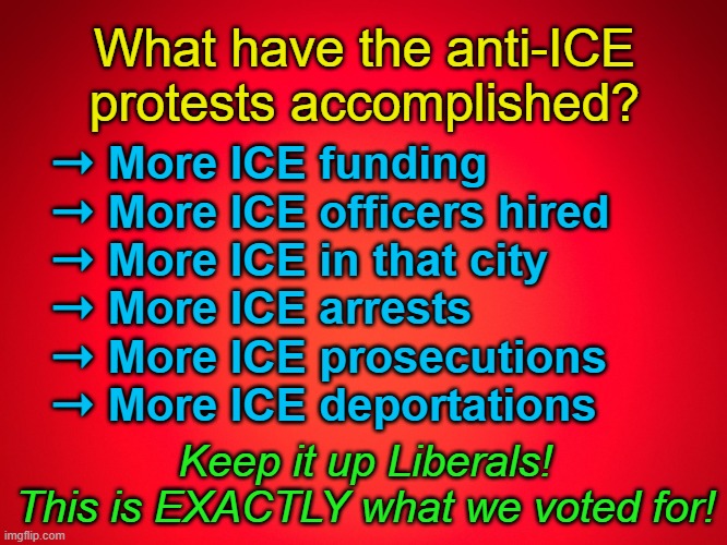 Keep it up Libs! Don't quit those protests! They're effective ... just NOT how you think! | What have the anti-ICE protests accomplished? ➝ More ICE funding
➝ More ICE officers hired
➝ More ICE in that city
➝ More ICE arrests
➝ More ICE prosecutions
➝ More ICE deportations; Keep it up Liberals!
This is EXACTLY what we voted for! | image tagged in red background,ice,deportation,scumbag democrats,stupid liberals | made w/ Imgflip meme maker