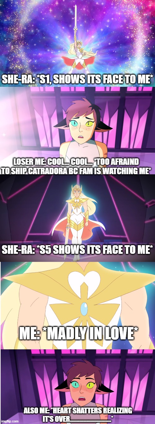 She-ra and Catra | SHE-RA: *S1, SHOWS ITS FACE TO ME*; LOSER ME: COOL... COOL... *TOO AFRAIND TO SHIP CATRADORA BC FAM IS WATCHING ME*; SHE-RA: *S5 SHOWS ITS FACE TO ME*; ME: *MADLY IN LOVE*; ALSO ME: *HEART SHATTERS REALIZING IT'S OVER..............................* | image tagged in she-ra and catra | made w/ Imgflip meme maker