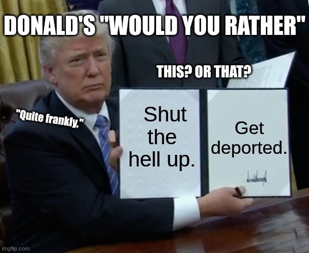 "Quite frankly," | DONALD'S "WOULD YOU RATHER"; THIS? OR THAT? Get deported. Shut the hell up. "Quite frankly," | image tagged in memes,trump bill signing,donald trump,politics | made w/ Imgflip meme maker