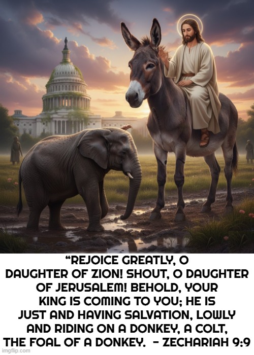 Zechariah 9:9 | “REJOICE GREATLY, O DAUGHTER OF ZION! SHOUT, O DAUGHTER OF JERUSALEM! BEHOLD, YOUR KING IS COMING TO YOU; HE IS JUST AND HAVING SALVATION, LOWLY AND RIDING ON A DONKEY, A COLT, THE FOAL OF A DONKEY.  - ZECHARIAH 9:9 | image tagged in jesus,bible,zechariah,donkey,savior,lord | made w/ Imgflip meme maker