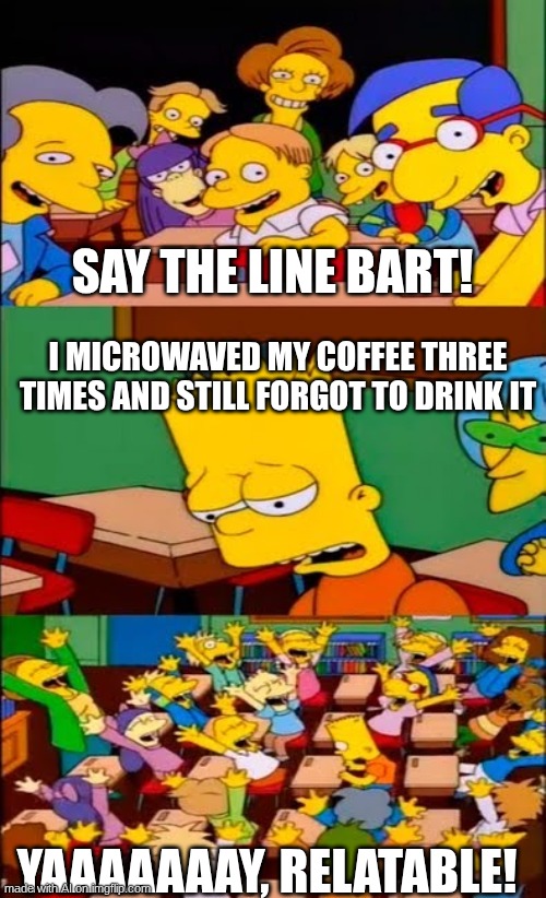To my mother | SAY THE LINE BART! I MICROWAVED MY COFFEE THREE TIMES AND STILL FORGOT TO DRINK IT; YAAAAAAAY, RELATABLE! | image tagged in say the line bart simpsons | made w/ Imgflip meme maker