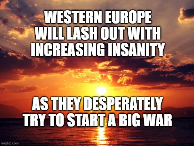 Sunset | WESTERN EUROPE WILL LASH OUT WITH INCREASING INSANITY; AS THEY DESPERATELY TRY TO START A BIG WAR | image tagged in sunset | made w/ Imgflip meme maker