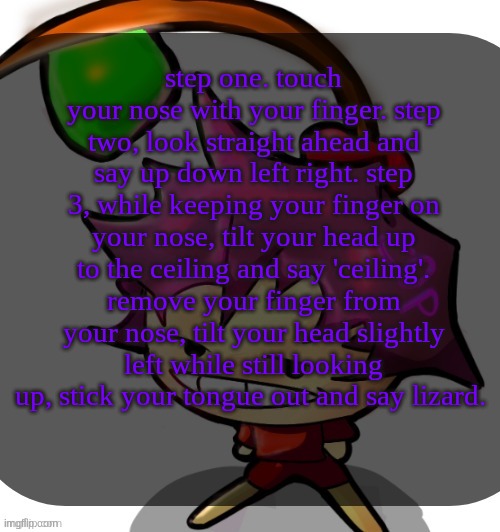 cool reaction thing I learned recently. the faster you do it the better your reaction time is. | step one. touch your nose with your finger. step two, look straight ahead and say up down left right. step 3, while keeping your finger on your nose, tilt your head up to the ceiling and say 'ceiling'. remove your finger from your nose, tilt your head slightly left while still looking up, stick your tongue out and say lizard.  | image tagged in c0p template blah blah blah you know how this goes | made w/ Imgflip meme maker