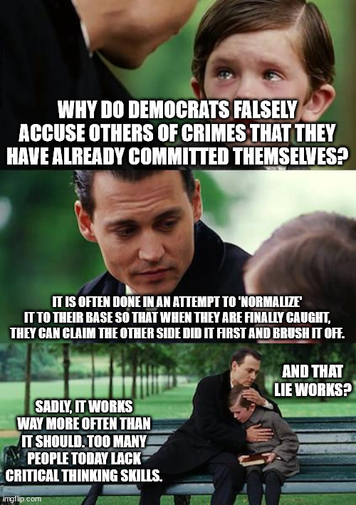 Democrat Smoke and Lies | WHY DO DEMOCRATS FALSELY ACCUSE OTHERS OF CRIMES THAT THEY HAVE ALREADY COMMITTED THEMSELVES? IT IS OFTEN DONE IN AN ATTEMPT TO 'NORMALIZE' IT TO THEIR BASE SO THAT WHEN THEY ARE FINALLY CAUGHT, THEY CAN CLAIM THE OTHER SIDE DID IT FIRST AND BRUSH IT OFF. AND THAT LIE WORKS? SADLY, IT WORKS WAY MORE OFTEN THAN IT SHOULD. TOO MANY PEOPLE TODAY LACK CRITICAL THINKING SKILLS. | image tagged in memes,finding neverland,spreading lies,misinformation,corruption,democrats | made w/ Imgflip meme maker