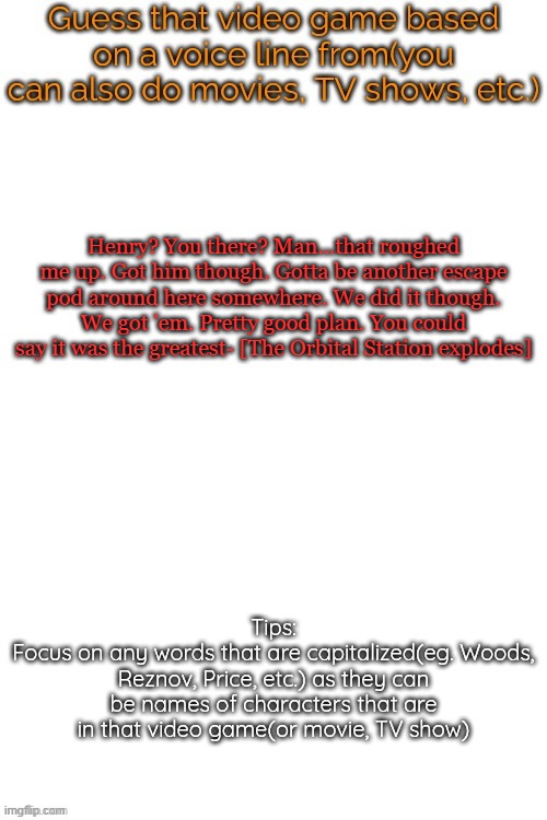 Guess that video game based on a voice line from it | Henry? You there? Man...that roughed me up. Got him though. Gotta be another escape pod around here somewhere. We did it though. We got 'em. Pretty good plan. You could say it was the greatest- [The Orbital Station explodes] | image tagged in guess that video game based on a voice line from it | made w/ Imgflip meme maker