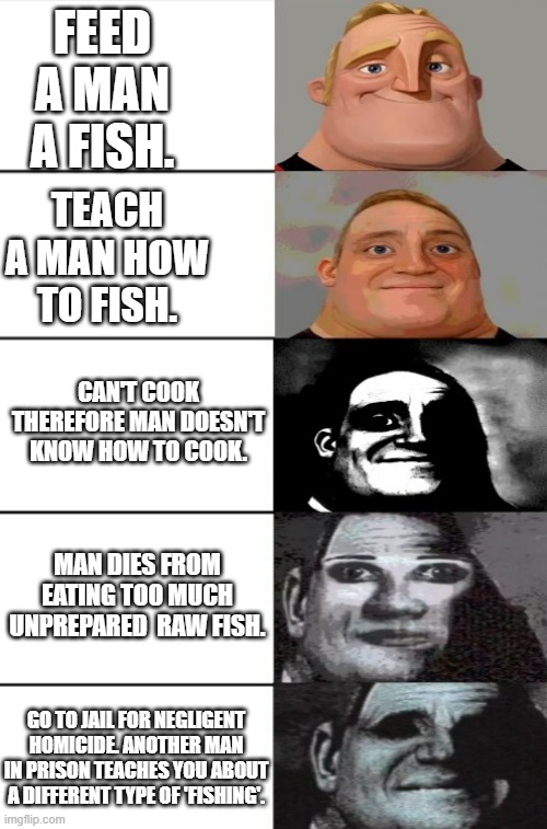 Before teaching a man how to fish, first learn how to cook. | FEED A MAN A FISH. TEACH A MAN HOW TO FISH. CAN'T COOK THEREFORE MAN DOESN'T KNOW HOW TO COOK. MAN DIES FROM EATING TOO MUCH UNPREPARED  RAW FISH. GO TO JAIL FOR NEGLIGENT HOMICIDE. ANOTHER MAN IN PRISON TEACHES YOU ABOUT A DIFFERENT TYPE OF 'FISHING'. | image tagged in 5 panel incredible uncanny,dark humor,meme | made w/ Imgflip meme maker