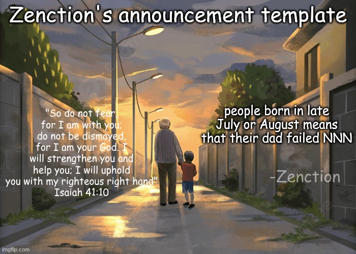Zenction's announcement template | Zenction's announcement template; "So do not fear, for I am with you; do not be dismayed, for I am your God. I will strengthen you and help you; I will uphold you with my righteous right hand"
Isaiah 41:10; people born in late July or August means that their dad failed NNN; -Zenction | image tagged in zenction's announcement template | made w/ Imgflip meme maker