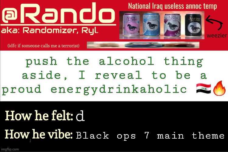 not monster or redbull cuz these suck | push the alcohol thing aside, I reveal to be a proud energydrinkaholic 🇮🇶🔥; d; Black ops 7 main theme | image tagged in iraq randomizer announcement temp | made w/ Imgflip meme maker