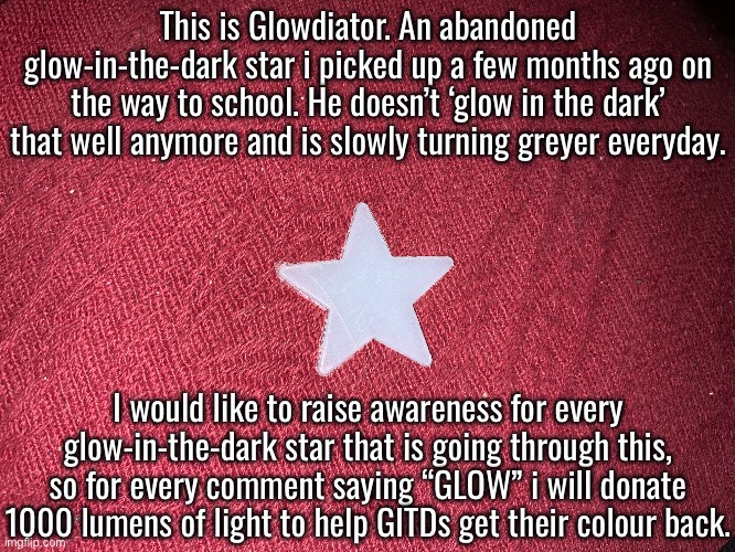 Comment GLOW to 69420 to donate £4.10. Don't joke about this. | This is Glowdiator. An abandoned glow-in-the-dark star i picked up a few months ago on the way to school. He doesn’t ‘glow in the dark’ that well anymore and is slowly turning greyer everyday. I would like to raise awareness for every glow-in-the-dark star that is going through this, so for every comment saying “GLOW” i will donate 1000 lumens of light to help GITDs get their colour back. | image tagged in serious,act fast,awareness | made w/ Imgflip meme maker