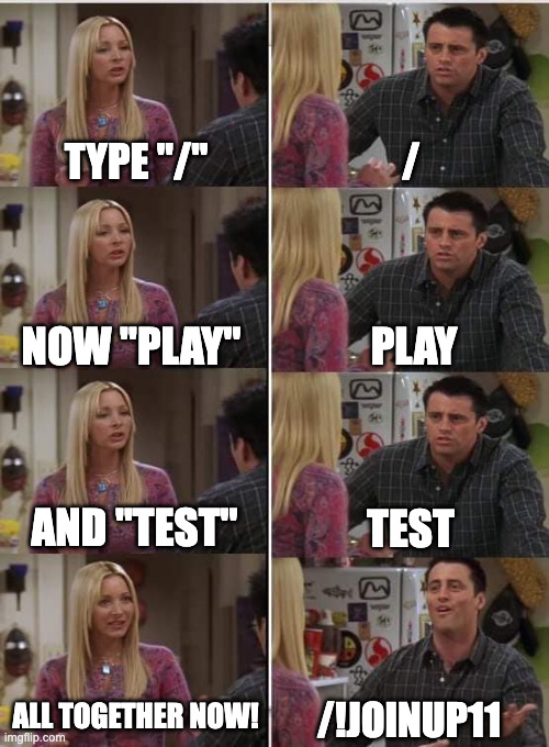 People being told how to apply for Marathon play test 4 | TYPE "/"; /; PLAY; NOW "PLAY"; AND "TEST"; TEST; ALL TOGETHER NOW! /!JOINUP11 | image tagged in marathon | made w/ Imgflip meme maker