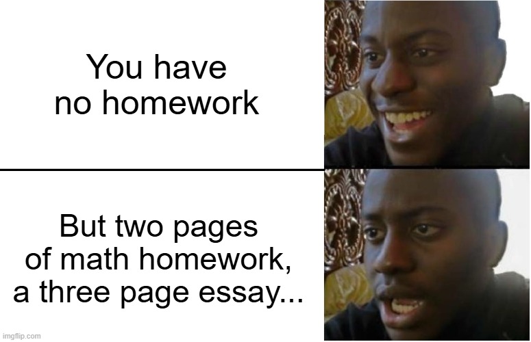 Disappointed Black Guy | You have no homework; But two pages of math homework, a three page essay... | image tagged in disappointed black guy | made w/ Imgflip meme maker