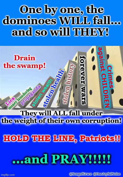 Their Dominoes Will Fall! | One by one, the dominoes WILL fall...
and so will THEY! Drain the swamp! Crimes against CHILDREN; forever wars; stolen history; stolen health; stolen wealth; propaganda; money laundering; Lies; They will ALL fall under the weight of their own corruption! HOLD THE LINE, Patriots!! ...and PRAY!!!!! @SongofGrace  @OneJoyfulNoise | made w/ Imgflip meme maker