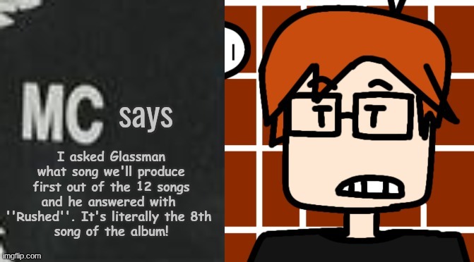 MC was asking Glassman... | I asked Glassman what song we'll produce first out of the 12 songs and he answered with 
''Rushed''. It's literally the 8th 
song of the album! | image tagged in mc says,mc,moscovio may,album,glassman,music | made w/ Imgflip meme maker