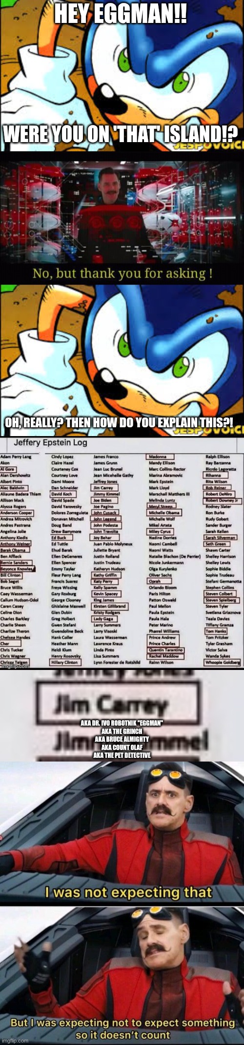 oh, you've got a lot of explaining to do eggy! | HEY EGGMAN!! WERE YOU ON 'THAT' ISLAND!? OH, REALLY? THEN HOW DO YOU EXPLAIN THIS?! AKA DR. IVO ROBOTNIK "EGGMAN"
AKA THE GRINCH
AKA BRUCE ALMIGHTY
AKA COUNT OLAF
AKA THE PET DETECTIVE | image tagged in limit,no but thank you for asking,i was not expecting that but i was expecting not to expect | made w/ Imgflip meme maker