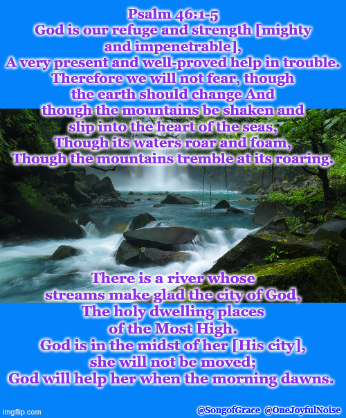 Psalm 46:1-5 | Psalm 46:1-5
God is our refuge and strength [mighty and impenetrable],
A very present and well-proved help in trouble.
Therefore we will not fear, though the earth should change And though the mountains be shaken and slip into the heart of the seas,
Though its waters roar and foam, Though the mountains tremble at its roaring. There is a river whose streams make glad the city of God,
The holy dwelling places of the Most High.
God is in the midst of her [His city], she will not be moved;
God will help her when the morning dawns. @SongofGrace  @OneJoyfulNoise | made w/ Imgflip meme maker