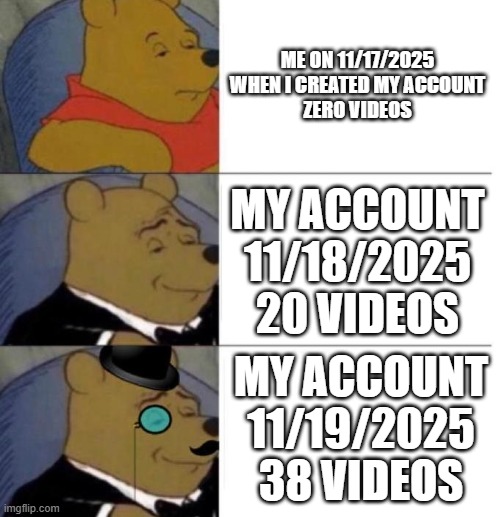 my account times | ME ON 11/17/2025 WHEN I CREATED MY ACCOUNT
ZERO VIDEOS; MY ACCOUNT 11/18/2025 20 VIDEOS; MY ACCOUNT 11/19/2025
38 VIDEOS | image tagged in tuxedo winnie the pooh 3 panel | made w/ Imgflip meme maker