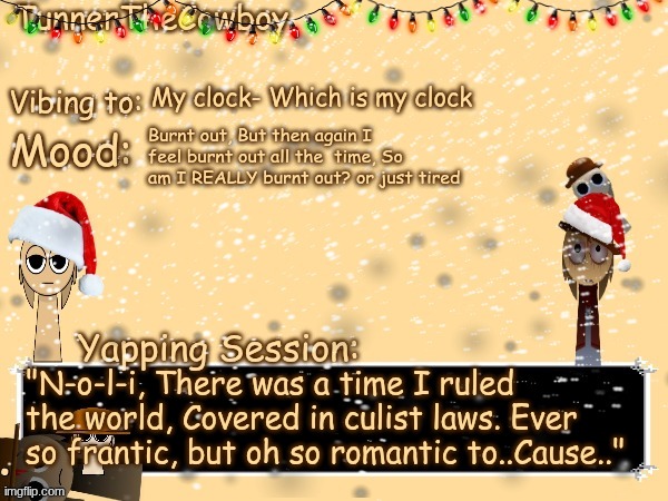 (Note from Tunner: "Sorry i've been gone for so long, Just been busy getting ready for the holidays which is hard work) | My clock- Which is my clock; Burnt out, But then again I feel burnt out all the  time, So am I REALLY burnt out? or just tired; "N-o-l-i, There was a time I ruled the world, Covered in culist laws. Ever so frantic, but oh so romantic to..Cause.." | image tagged in tunnerthecowboy christmas temp | made w/ Imgflip meme maker