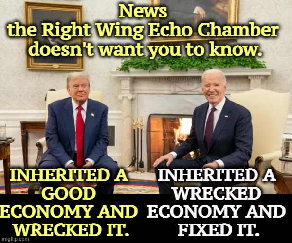 Biden left Trump the best economy in 50 years. Trump wrecked it, because that's all he does. | News 
the Right Wing Echo Chamber 
doesn't want you to know. INHERITED A 
GOOD 
ECONOMY AND 
WRECKED IT. INHERITED A 
WRECKED 
ECONOMY AND 
FIXED IT. | image tagged in biden,economy,trump,wreck,liar | made w/ Imgflip meme maker