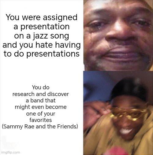 I wouldn't have discovered them without this assignment. Always look at the bright side of life, I guess. | You were assigned a presentation on a jazz song and you hate having to do presentations; You do research and discover a band that might even become one of your favorites
(Sammy Rae and the Friends) | image tagged in sad happy,jazz,school | made w/ Imgflip meme maker