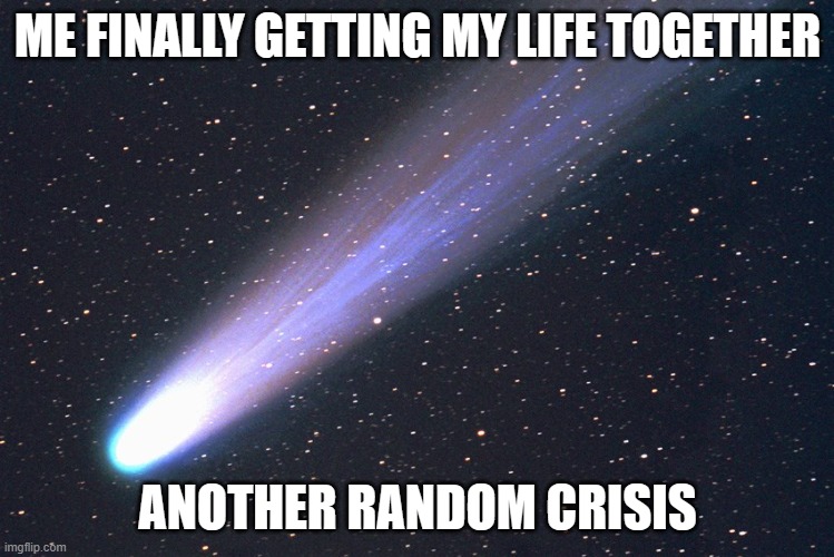 ME FINALLY GETTING MY LIFE TOGETHER | ME FINALLY GETTING MY LIFE TOGETHER; ANOTHER RANDOM CRISIS | image tagged in comet,meteor,dinosaurs meteor,life sucks,life,mondays | made w/ Imgflip meme maker