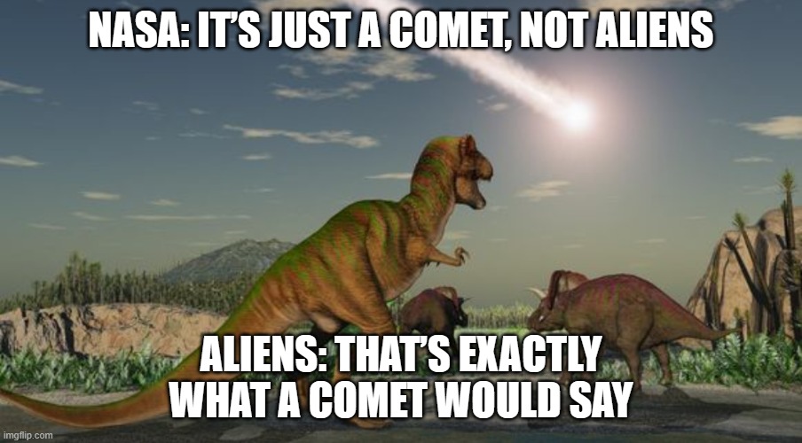 NASA: 'RELAX EVERYONE, IT’S JUST A COMET, NOT ALIENS'; DINOSAURS: 'THAT’S WHAT THEY SAID LAST TIME…' | NASA: IT’S JUST A COMET, NOT ALIENS; ALIENS: THAT’S EXACTLY WHAT A COMET WOULD SAY | image tagged in dinosaurs meteor,nasa hoax,nasa lies,nasa,meteor,aliens | made w/ Imgflip meme maker