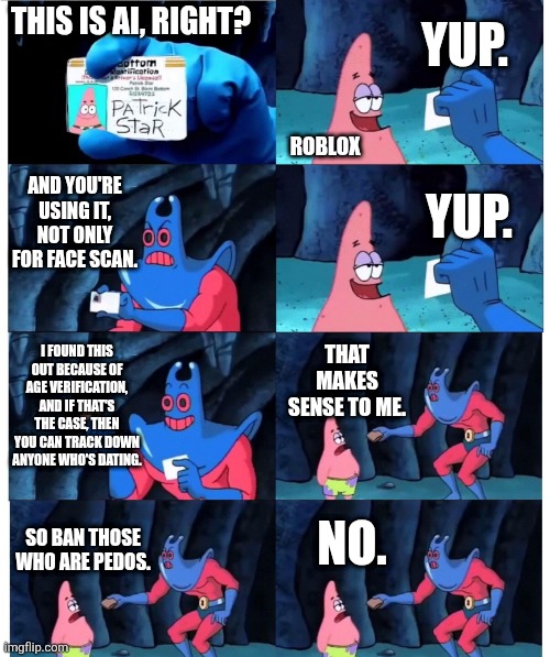 Roblox in a nutshell be like: | YUP. THIS IS AI, RIGHT? ROBLOX; AND YOU'RE USING IT, NOT ONLY FOR FACE SCAN. YUP. I FOUND THIS OUT BECAUSE OF AGE VERIFICATION, AND IF THAT'S THE CASE, THEN YOU CAN TRACK DOWN ANYONE WHO'S DATING. THAT MAKES SENSE TO ME. NO. SO BAN THOSE WHO ARE PEDOS. | image tagged in patrick not my wallet,memes,funny,roblox | made w/ Imgflip meme maker